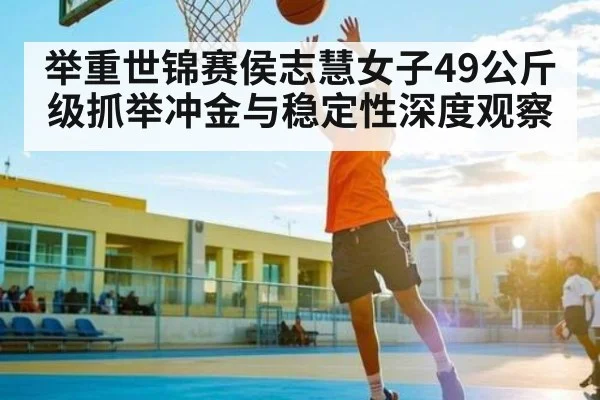 举重世锦赛侯志慧女子49公斤级抓举冲金与稳定性深度观察