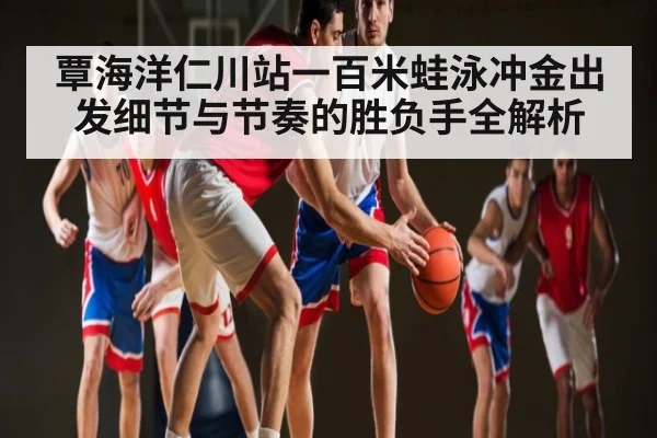 覃海洋仁川站一百米蛙泳冲金出发细节与节奏的胜负手全解析