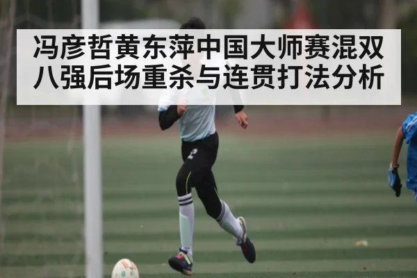 冯彦哲黄东萍中国大师赛混双八强后场重杀与连贯打法分析